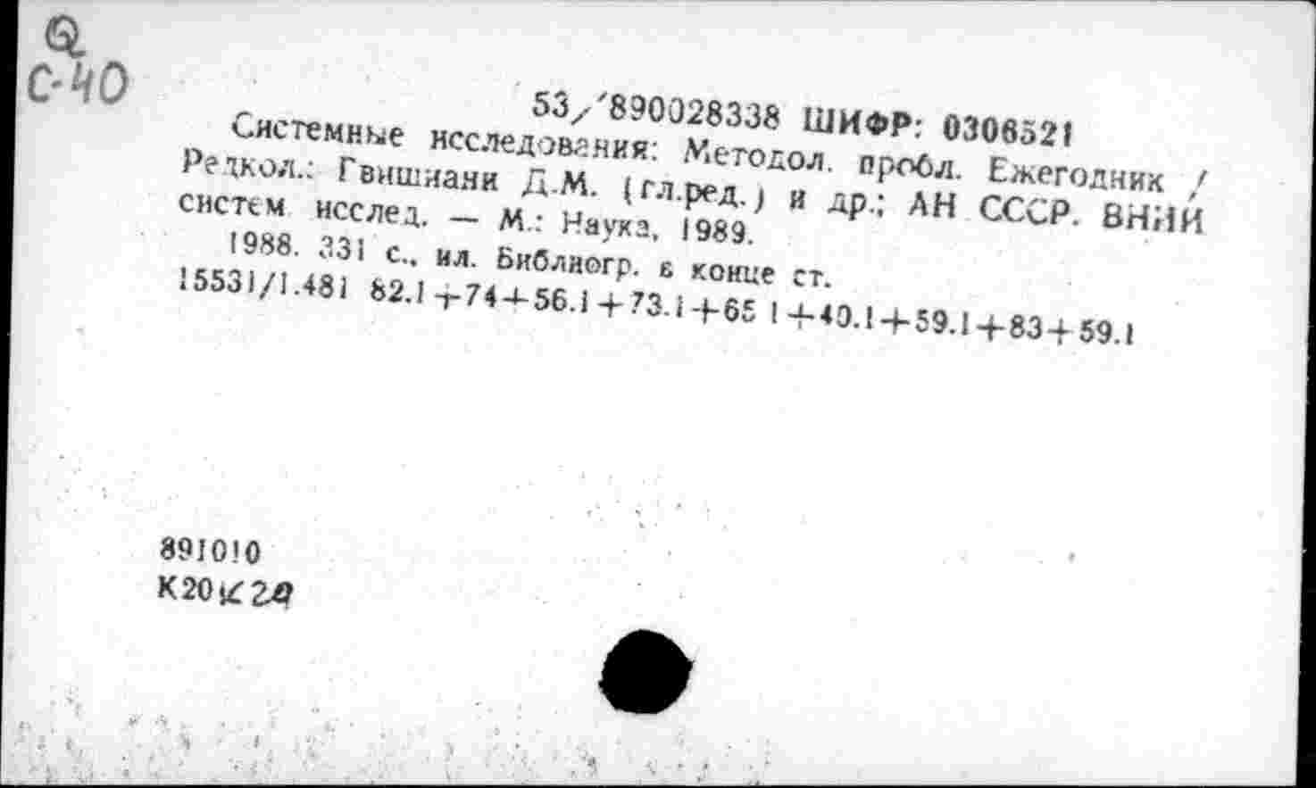 ﻿53/'890028338 ШИФР: 0306521
Системные исследования. Метадол. оробл. Ежегодник / Редкол.: Гвишиани Д.М. (гл.ред.) и др.; АН СССР. ВНИИ систем исслед. — М.: Наука, 1989.
1988. 331 с., ил. Библиогр. 6 конце ст.
15531/1.481 82.1-г 74-*-56.1 + 73.1+65 I 4-40.1 + 59.1+834 59.1
891010
К20£2Л